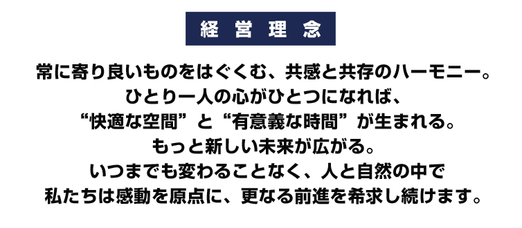 オーユーセス株式会社　経　営　理　念
常に寄り良いものをはぐくむ、共感と共存のハーモニー。
ひとり一人の心がひとつになれば、
“快適な空間”と“有意義な時間”が生まれる。
もっと新しい未来が広がる。
いつまでも変わることなく、
人と自然の中で
私たちは感動を原点に、
更なる前進を希求し続けます。